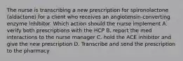 The nurse is transcribing a new prescription for spironolactone (aldactone) for a client who receives an angiotensin-converting enzyme inhibitor. Which action should the nurse implement A. verify both prescriptions with the HCP B. report the med interactions to the nurse manager C. hold the ACE inhibitor and give the new prescription D. Transcribe and send the prescription to the pharmacy