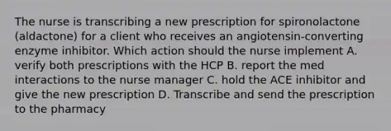 The nurse is transcribing a new prescription for spironolactone (aldactone) for a client who receives an angiotensin-converting enzyme inhibitor. Which action should the nurse implement A. verify both prescriptions with the HCP B. report the med interactions to the nurse manager C. hold the ACE inhibitor and give the new prescription D. Transcribe and send the prescription to the pharmacy