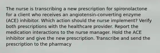 The nurse is transcribing a new prescription for spironolactone for a client who receives an angiotensin-converting enzyme (ACE) inhibitor. Which action should the nurse implement? Verify both prescriptions with the healthcare provider. Report the medication interactions to the nurse manager. Hold the ACE inhibitor and give the new prescription. Transcribe and send the prescription to the pharmacy