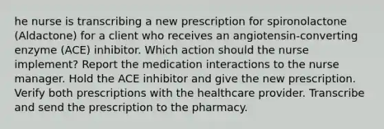 he nurse is transcribing a new prescription for spironolactone (Aldactone) for a client who receives an angiotensin-converting enzyme (ACE) inhibitor. Which action should the nurse implement? Report the medication interactions to the nurse manager. Hold the ACE inhibitor and give the new prescription. Verify both prescriptions with the healthcare provider. Transcribe and send the prescription to the pharmacy.