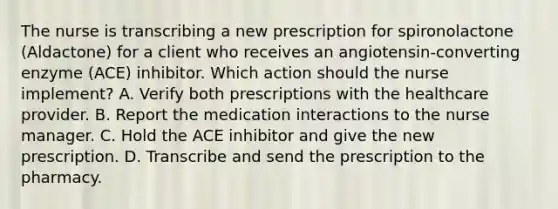 The nurse is transcribing a new prescription for spironolactone (Aldactone) for a client who receives an angiotensin-converting enzyme (ACE) inhibitor. Which action should the nurse implement? A. Verify both prescriptions with the healthcare provider. B. Report the medication interactions to the nurse manager. C. Hold the ACE inhibitor and give the new prescription. D. Transcribe and send the prescription to the pharmacy.