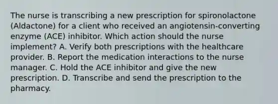 The nurse is transcribing a new prescription for spironolactone (Aldactone) for a client who received an angiotensin-converting enzyme (ACE) inhibitor. Which action should the nurse implement? A. Verify both prescriptions with the healthcare provider. B. Report the medication interactions to the nurse manager. C. Hold the ACE inhibitor and give the new prescription. D. Transcribe and send the prescription to the pharmacy.