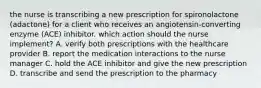 the nurse is transcribing a new prescription for spironolactone (adactone) for a client who receives an angiotensin-converting enzyme (ACE) inhibitor. which action should the nurse implement? A. verify both prescriptions with the healthcare provider B. report the medication interactions to the nurse manager C. hold the ACE inhibitor and give the new prescription D. transcribe and send the prescription to the pharmacy