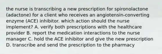 the nurse is transcribing a new prescription for spironolactone (adactone) for a client who receives an angiotensin-converting enzyme (ACE) inhibitor. which action should the nurse implement? A. verify both prescriptions with the healthcare provider B. report the medication interactions to the nurse manager C. hold the ACE inhibitor and give the new prescription D. transcribe and send the prescription to the pharmacy