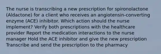 The nurse is transcribing a new prescription for spironolactone (Aldactone) for a client who receives an angiotensin-converting enzyme (ACE) inhibitor. Which action should the nurse implement? Verify both prescriptions with the healthcare provider Report the medication interactions to the nurse manager Hold the ACE inhibitor and give the new prescription Transcribe and send the prescription to the pharmacy