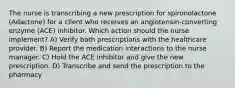 The nurse is transcribing a new prescription for spironolactone (Adactone) for a client who receives an angiotensin-converting enzyme (ACE) inhibitor. Which action should the nurse implement? A) Verify both prescriptions with the healthcare provider. B) Report the medication interactions to the nurse manager. C) Hold the ACE inhibitor and give the new prescription. D) Transcribe and send the prescription to the pharmacy