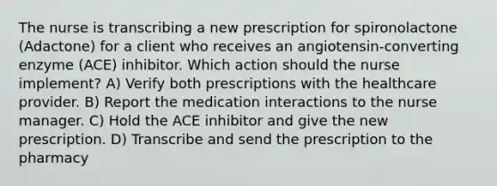 The nurse is transcribing a new prescription for spironolactone (Adactone) for a client who receives an angiotensin-converting enzyme (ACE) inhibitor. Which action should the nurse implement? A) Verify both prescriptions with the healthcare provider. B) Report the medication interactions to the nurse manager. C) Hold the ACE inhibitor and give the new prescription. D) Transcribe and send the prescription to the pharmacy