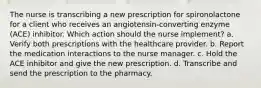 The nurse is transcribing a new prescription for spironolactone for a client who receives an angiotensin-converting enzyme (ACE) inhibitor. Which action should the nurse implement? a. Verify both prescriptions with the healthcare provider. b. Report the medication interactions to the nurse manager. c. Hold the ACE inhibitor and give the new prescription. d. Transcribe and send the prescription to the pharmacy.