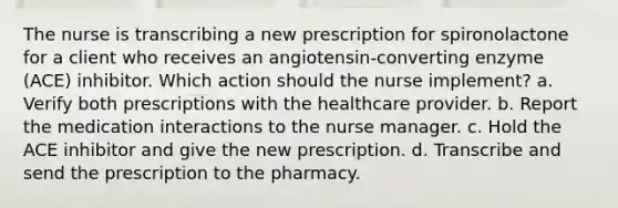 The nurse is transcribing a new prescription for spironolactone for a client who receives an angiotensin-converting enzyme (ACE) inhibitor. Which action should the nurse implement? a. Verify both prescriptions with the healthcare provider. b. Report the medication interactions to the nurse manager. c. Hold the ACE inhibitor and give the new prescription. d. Transcribe and send the prescription to the pharmacy.