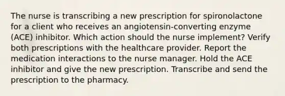 The nurse is transcribing a new prescription for spironolactone for a client who receives an angiotensin-converting enzyme (ACE) inhibitor. Which action should the nurse implement? Verify both prescriptions with the healthcare provider. Report the medication interactions to the nurse manager. Hold the ACE inhibitor and give the new prescription. Transcribe and send the prescription to the pharmacy.