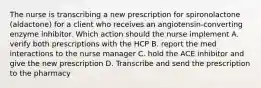 The nurse is transcribing a new prescription for spironolactone (aldactone) for a client who receives an angiotensin-converting enzyme inhibitor. Which action should the nurse implement A. verify both prescriptions with the HCP В. report the med interactions to the nurse manager C. hold the ACE inhibitor and give the new prescription D. Transcribe and send the prescription to the pharmacy