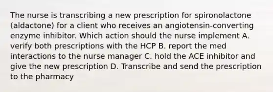 The nurse is transcribing a new prescription for spironolactone (aldactone) for a client who receives an angiotensin-converting enzyme inhibitor. Which action should the nurse implement A. verify both prescriptions with the HCP В. report the med interactions to the nurse manager C. hold the ACE inhibitor and give the new prescription D. Transcribe and send the prescription to the pharmacy