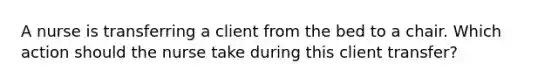 A nurse is transferring a client from the bed to a chair. Which action should the nurse take during this client transfer?