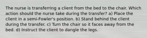 The nurse is transferring a client from the bed to the chair. Which action should the nurse take during the transfer? a) Place the client in a semi-Fowler's position. b) Stand behind the client during the transfer. c) Turn the chair so it faces away from the bed. d) Instruct the client to dangle the legs.