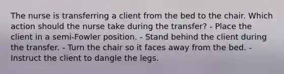 The nurse is transferring a client from the bed to the chair. Which action should the nurse take during the transfer? - Place the client in a semi-Fowler position. - Stand behind the client during the transfer. - Turn the chair so it faces away from the bed. - Instruct the client to dangle the legs.