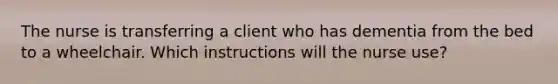 The nurse is transferring a client who has dementia from the bed to a wheelchair. Which instructions will the nurse use?