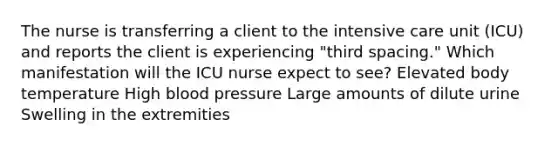 The nurse is transferring a client to the intensive care unit (ICU) and reports the client is experiencing "third spacing." Which manifestation will the ICU nurse expect to see? Elevated body temperature High blood pressure Large amounts of dilute urine Swelling in the extremities