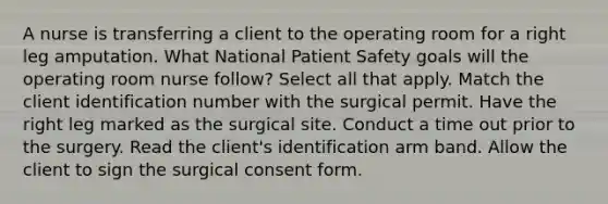 A nurse is transferring a client to the operating room for a right leg amputation. What National Patient Safety goals will the operating room nurse follow? Select all that apply. Match the client identification number with the surgical permit. Have the right leg marked as the surgical site. Conduct a time out prior to the surgery. Read the client's identification arm band. Allow the client to sign the surgical consent form.