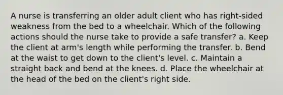 A nurse is transferring an older adult client who has right-sided weakness from the bed to a wheelchair. Which of the following actions should the nurse take to provide a safe transfer? a. Keep the client at arm's length while performing the transfer. b. Bend at the waist to get down to the client's level. c. Maintain a straight back and bend at the knees. d. Place the wheelchair at the head of the bed on the client's right side.