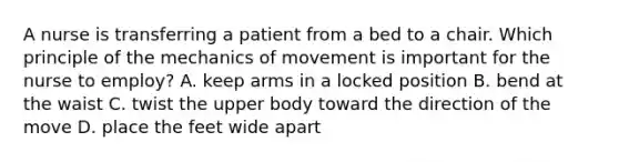 A nurse is transferring a patient from a bed to a chair. Which principle of the mechanics of movement is important for the nurse to employ? A. keep arms in a locked position B. bend at the waist C. twist the upper body toward the direction of the move D. place the feet wide apart