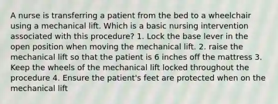 A nurse is transferring a patient from the bed to a wheelchair using a mechanical lift. Which is a basic nursing intervention associated with this procedure? 1. Lock the base lever in the open position when moving the mechanical lift. 2. raise the mechanical lift so that the patient is 6 inches off the mattress 3. Keep the wheels of the mechanical lift locked throughout the procedure 4. Ensure the patient's feet are protected when on the mechanical lift