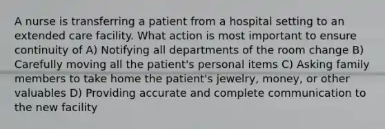 A nurse is transferring a patient from a hospital setting to an extended care facility. What action is most important to ensure continuity of A) Notifying all departments of the room change B) Carefully moving all the patient's personal items C) Asking family members to take home the patient's jewelry, money, or other valuables D) Providing accurate and complete communication to the new facility