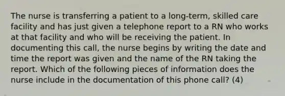 The nurse is transferring a patient to a long-term, skilled care facility and has just given a telephone report to a RN who works at that facility and who will be receiving the patient. In documenting this call, the nurse begins by writing the date and time the report was given and the name of the RN taking the report. Which of the following pieces of information does the nurse include in the documentation of this phone call? (4)