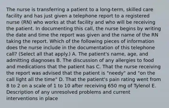 The nurse is transferring a patient to a long-term, skilled care facility and has just given a telephone report to a registered nurse (RN) who works at that facility and who will be receiving the patient. In documenting this call, the nurse begins by writing the date and time the report was given and the name of the RN taking the report. Which of the following pieces of information does the nurse include in the documentation of this telephone call? (Select all that apply.) A. The patient's name, age, and admitting diagnoses B. The discussion of any allergies to food and medications that the patient has C. That the nurse receiving the report was advised that the patient is "needy" and "on the call light all the time" D. That the patient's pain rating went from 8 to 2 on a scale of 1 to 10 after receiving 650 mg of Tylenol E. Description of any unresolved problems and current interventions in place