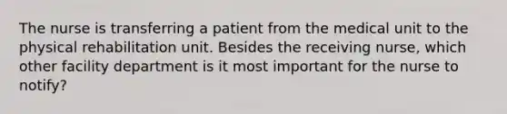 The nurse is transferring a patient from the medical unit to the physical rehabilitation unit. Besides the receiving nurse, which other facility department is it most important for the nurse to notify?