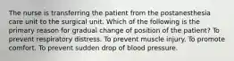 The nurse is transferring the patient from the postanesthesia care unit to the surgical unit. Which of the following is the primary reason for gradual change of position of the patient? To prevent respiratory distress. To prevent muscle injury. To promote comfort. To prevent sudden drop of blood pressure.