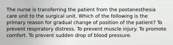 The nurse is transferring the patient from the postanesthesia care unit to the surgical unit. Which of the following is the primary reason for gradual change of position of the patient? To prevent respiratory distress. To prevent muscle injury. To promote comfort. To prevent sudden drop of <a href='https://www.questionai.com/knowledge/kD0HacyPBr-blood-pressure' class='anchor-knowledge'>blood pressure</a>.