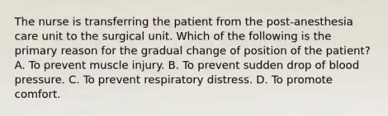 The nurse is transferring the patient from the post-anesthesia care unit to the surgical unit. Which of the following is the primary reason for the gradual change of position of the patient? A. To prevent muscle injury. B. To prevent sudden drop of blood pressure. C. To prevent respiratory distress. D. To promote comfort.