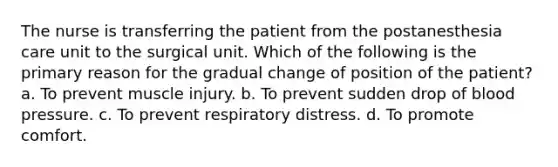 The nurse is transferring the patient from the postanesthesia care unit to the surgical unit. Which of the following is the primary reason for the gradual change of position of the patient? a. To prevent muscle injury. b. To prevent sudden drop of blood pressure. c. To prevent respiratory distress. d. To promote comfort.