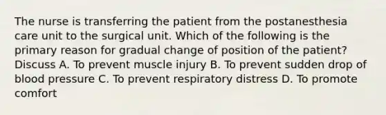 The nurse is transferring the patient from the postanesthesia care unit to the surgical unit. Which of the following is the primary reason for gradual change of position of the patient? Discuss A. To prevent muscle injury B. To prevent sudden drop of blood pressure C. To prevent respiratory distress D. To promote comfort