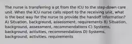 The nurse is transferring a pt from the ICU to the step-down care unit. When the ICU nurse calls report to the receiving unit, what is the best way for the nurse to provide the handoff information? A) Situation, background, assessment, requirements B) Situation, background, assessment, recommendations C) Systems, background, activities, recommendations D) Systems, background, activities, requirements