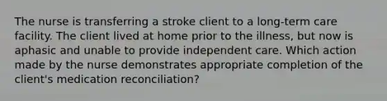 The nurse is transferring a stroke client to a long-term care facility. The client lived at home prior to the illness, but now is aphasic and unable to provide independent care. Which action made by the nurse demonstrates appropriate completion of the client's medication reconciliation?