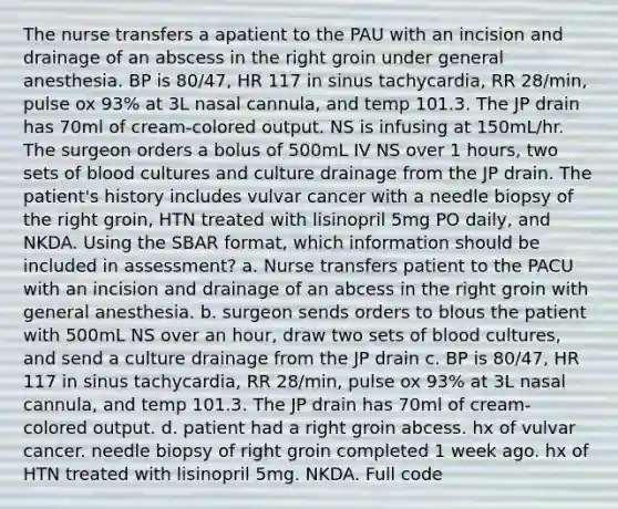 The nurse transfers a apatient to the PAU with an incision and drainage of an abscess in the right groin under general anesthesia. BP is 80/47, HR 117 in sinus tachycardia, RR 28/min, pulse ox 93% at 3L nasal cannula, and temp 101.3. The JP drain has 70ml of cream-colored output. NS is infusing at 150mL/hr. The surgeon orders a bolus of 500mL IV NS over 1 hours, two sets of blood cultures and culture drainage from the JP drain. The patient's history includes vulvar cancer with a needle biopsy of the right groin, HTN treated with lisinopril 5mg PO daily, and NKDA. Using the SBAR format, which information should be included in assessment? a. Nurse transfers patient to the PACU with an incision and drainage of an abcess in the right groin with general anesthesia. b. surgeon sends orders to blous the patient with 500mL NS over an hour, draw two sets of blood cultures, and send a culture drainage from the JP drain c. BP is 80/47, HR 117 in sinus tachycardia, RR 28/min, pulse ox 93% at 3L nasal cannula, and temp 101.3. The JP drain has 70ml of cream-colored output. d. patient had a right groin abcess. hx of vulvar cancer. needle biopsy of right groin completed 1 week ago. hx of HTN treated with lisinopril 5mg. NKDA. Full code