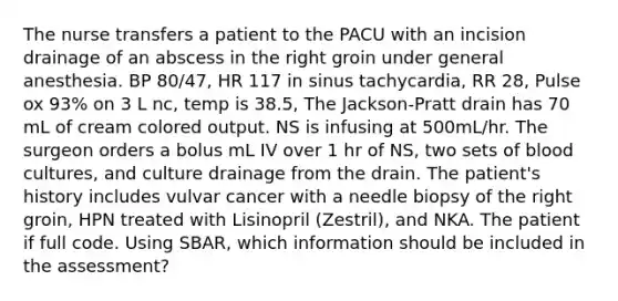 The nurse transfers a patient to the PACU with an incision drainage of an abscess in the right groin under general anesthesia. BP 80/47, HR 117 in sinus tachycardia, RR 28, Pulse ox 93% on 3 L nc, temp is 38.5, The Jackson-Pratt drain has 70 mL of cream colored output. NS is infusing at 500mL/hr. The surgeon orders a bolus mL IV over 1 hr of NS, two sets of blood cultures, and culture drainage from the drain. The patient's history includes vulvar cancer with a needle biopsy of the right groin, HPN treated with Lisinopril (Zestril), and NKA. The patient if full code. Using SBAR, which information should be included in the assessment?