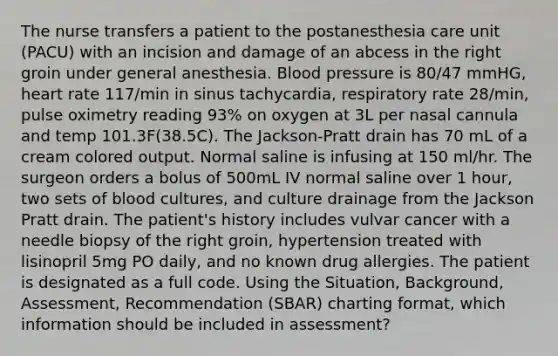 The nurse transfers a patient to the postanesthesia care unit (PACU) with an incision and damage of an abcess in the right groin under general anesthesia. Blood pressure is 80/47 mmHG, heart rate 117/min in sinus tachycardia, respiratory rate 28/min, pulse oximetry reading 93% on oxygen at 3L per nasal cannula and temp 101.3F(38.5C). The Jackson-Pratt drain has 70 mL of a cream colored output. Normal saline is infusing at 150 ml/hr. The surgeon orders a bolus of 500mL IV normal saline over 1 hour, two sets of blood cultures, and culture drainage from the Jackson Pratt drain. The patient's history includes vulvar cancer with a needle biopsy of the right groin, hypertension treated with lisinopril 5mg PO daily, and no known drug allergies. The patient is designated as a full code. Using the Situation, Background, Assessment, Recommendation (SBAR) charting format, which information should be included in assessment?