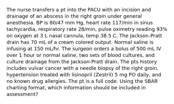 The nurse transfers a pt into the PACU with an incision and drainage of an abscess in the right groin under general anesthesia. BP is 80/47 mm Hg, heart rate 117/min in sinus tachycardia, respiratory rate 28/min, pulse oximetry reading 93% on oxygen at 3 L nasal cannula, temp 38.5 C. The Jackson-Pratt drain has 70 mL of a cream colored output. Normal saline is infusing at 150 mL/hr. The surgeon orders a bolus of 500 mL IV over 1 hour or normal saline, two sets of blood cultures, and culture drainage from the Jackson-Pratt drain. The pts history includes vulvar cancer with a needle biopsy of the right groin, hypertension treated with lisinopril (Zestril) 5 mg PO daily, and no known drug allergies. The pt is a full code. Using the SBAR charting format, which information should be included in assessment?