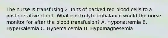 The nurse is transfusing 2 units of packed red blood cells to a postoperative client. What electrolyte imbalance would the nurse monitor for after the blood transfusion? A. Hyponatremia B. Hyperkalemia C. Hypercalcemia D. Hypomagnesemia