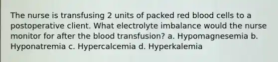 The nurse is transfusing 2 units of packed red blood cells to a postoperative client. What electrolyte imbalance would the nurse monitor for after the blood transfusion? a. Hypomagnesemia b. Hyponatremia c. Hypercalcemia d. Hyperkalemia