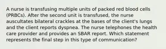 A nurse is transfusing multiple units of packed red blood cells (PRBCs). After the second unit is transfused, the nurse auscultates bilateral crackles at the bases of the client's lungs and the client reports dyspnea. The nurse telephones the health care provider and provides an SBAR report. Which statement represents the final step in this type of communication?