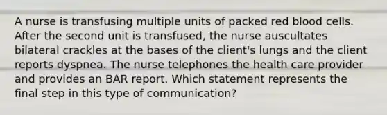 A nurse is transfusing multiple units of packed red blood cells. After the second unit is transfused, the nurse auscultates bilateral crackles at the bases of the client's lungs and the client reports dyspnea. The nurse telephones the health care provider and provides an BAR report. Which statement represents the final step in this type of communication?