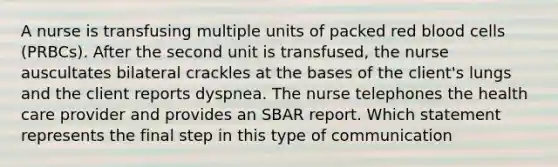 A nurse is transfusing multiple units of packed red blood cells (PRBCs). After the second unit is transfused, the nurse auscultates bilateral crackles at the bases of the client's lungs and the client reports dyspnea. The nurse telephones the health care provider and provides an SBAR report. Which statement represents the final step in this type of communication