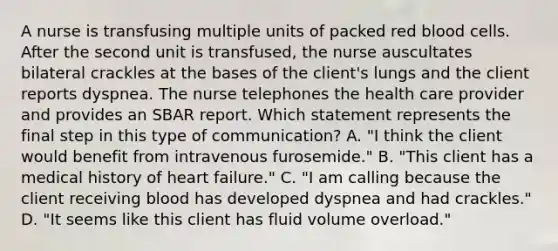 A nurse is transfusing multiple units of packed red blood cells. After the second unit is transfused, the nurse auscultates bilateral crackles at the bases of the client's lungs and the client reports dyspnea. The nurse telephones the health care provider and provides an SBAR report. Which statement represents the final step in this type of communication? A. "I think the client would benefit from intravenous furosemide." B. "This client has a medical history of heart failure." C. "I am calling because the client receiving blood has developed dyspnea and had crackles." D. "It seems like this client has fluid volume overload."