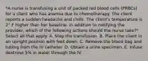 *A nurse is transfusing a unit of packed red blood cells (PRBCs) for a client who has anemia due to chemotherapy. The client reports a sudden headache and chills. The client's temperature is 2° F higher than her baseline. In addition to notifying the provider, which of the following actions should the nurse take?* Select all that apply. A. Stop the transfusion. B. Place the client in an upright position with feet down. C. Remove the blood bag and tubing from the IV catheter. D. Obtain a urine specimen. E. Infuse dextrose 5% in water through the IV.