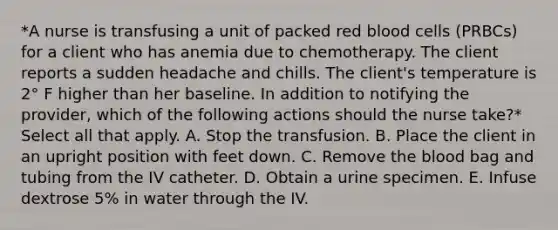 *A nurse is transfusing a unit of packed red blood cells (PRBCs) for a client who has anemia due to chemotherapy. The client reports a sudden headache and chills. The client's temperature is 2° F higher than her baseline. In addition to notifying the provider, which of the following actions should the nurse take?* Select all that apply. A. Stop the transfusion. B. Place the client in an upright position with feet down. C. Remove the blood bag and tubing from the IV catheter. D. Obtain a urine specimen. E. Infuse dextrose 5% in water through the IV.