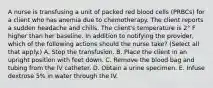 A nurse is transfusing a unit of packed red blood cells (PRBCs) for a client who has anemia due to chemotherapy. The client reports a sudden headache and chills. The client's temperature is 2° F higher than her baseline. In addition to notifying the provider, which of the following actions should the nurse take? (Select all that apply.) A. Stop the transfusion. B. Place the client in an upright position with feet down. C. Remove the blood bag and tubing from the IV catheter. D. Obtain a urine specimen. E. Infuse dextrose 5% in water through the IV.