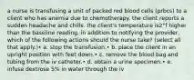 a nurse is transfusing a unit of packed red blood cells (prbcs) to a client who has anemia due to chemotherapy. the client reports a sudden headache and chills. the client's temperature is2°f higher than the baseline reading. in addition to notifying the provider, which of the following actions should the nurse take? (select all that apply.)• a. stop the transfusion.• b. place the client in an upright position with feet down.• c. remove the blood bag and tubing from the iv catheter.• d. obtain a urine specimen.• e. infuse dextrose 5% in water through the iv